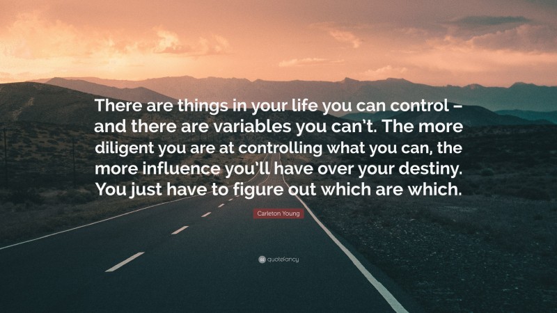 Carleton Young Quote: “There are things in your life you can control – and there are variables you can’t. The more diligent you are at controlling what you can, the more influence you’ll have over your destiny. You just have to figure out which are which.”
