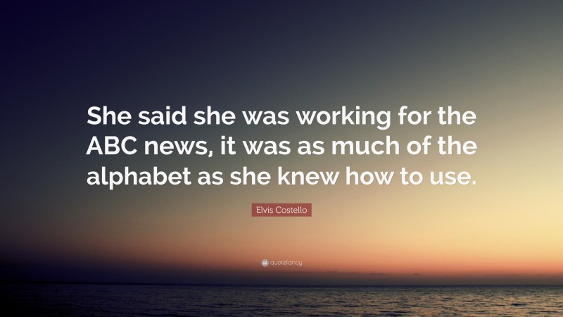 Elvis Costello Quote: “She said she was working for the ABC news, it was as much of the alphabet as she knew how to use.”