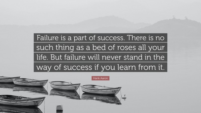 Hank Aaron Quote: “Failure is a part of success. There is no such thing as a bed of roses all your life. But failure will never stand in the way of success if you learn from it.”