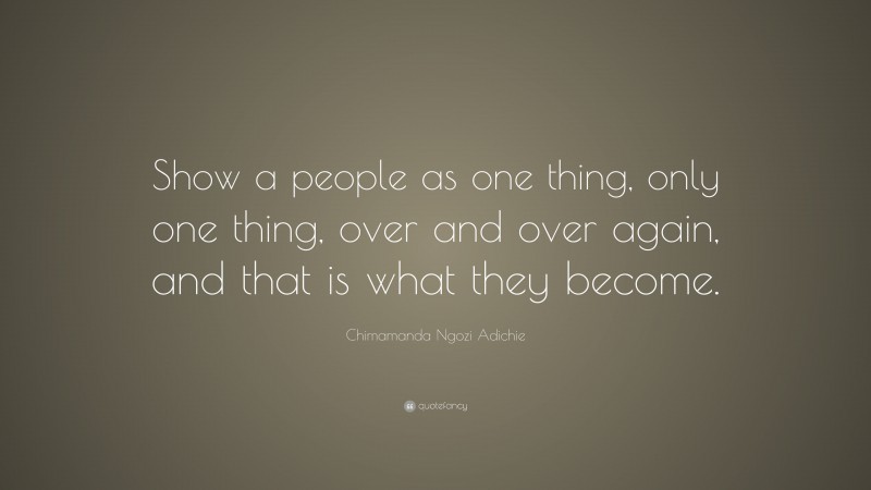 Chimamanda Ngozi Adichie Quote: “Show a people as one thing, only one thing, over and over again, and that is what they become.”