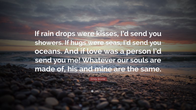 Emily Brontë Quote: “If rain drops were kisses, I’d send you showers. If hugs were seas, I’d send you oceans. And if love was a person I’d send you me! Whatever our souls are made of, his and mine are the same.”