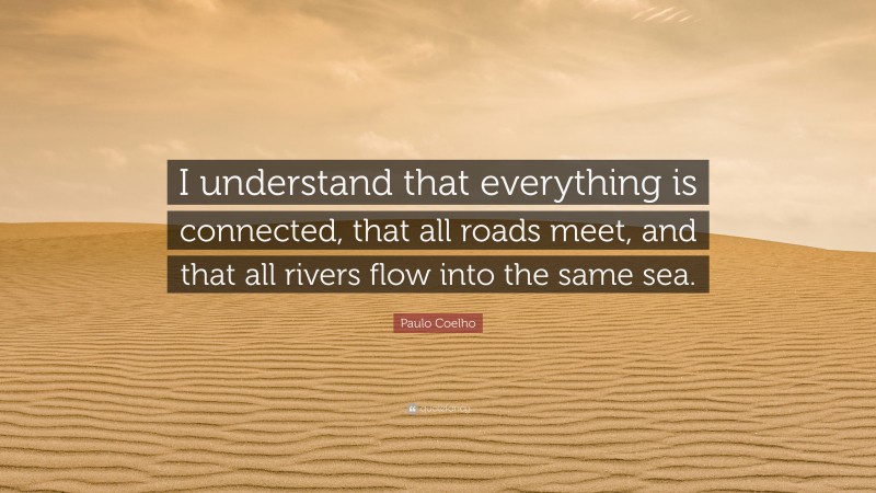 Paulo Coelho Quote: “I understand that everything is connected, that all roads meet, and that all rivers flow into the same sea.”