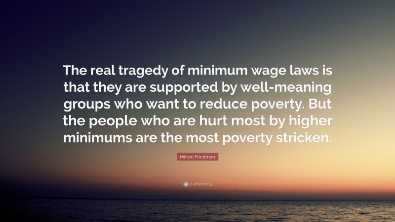 Milton Friedman Quote: “The real tragedy of minimum wage laws is that they are supported by well-meaning groups who want to reduce poverty. But the people who are hurt most by higher minimums are the most poverty stricken.”