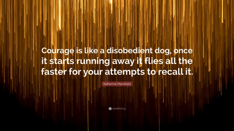 Katherine Mansfield Quote: “Courage is like a disobedient dog, once it starts running away it flies all the faster for your attempts to recall it.”