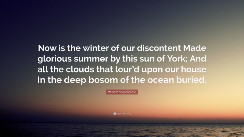 William Shakespeare Quote: “Now is the winter of our discontent Made glorious summer by this sun of York; And all the clouds that lour’d upon our house In the deep bosom of the ocean buried.”