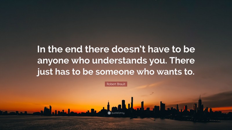 Robert Brault Quote: “In the end there doesn’t have to be anyone who understands you. There just has to be someone who wants to.”