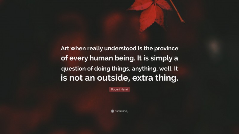 Robert Henri Quote: “Art when really understood is the province of every human being. It is simply a question of doing things, anything, well. It is not an outside, extra thing.”