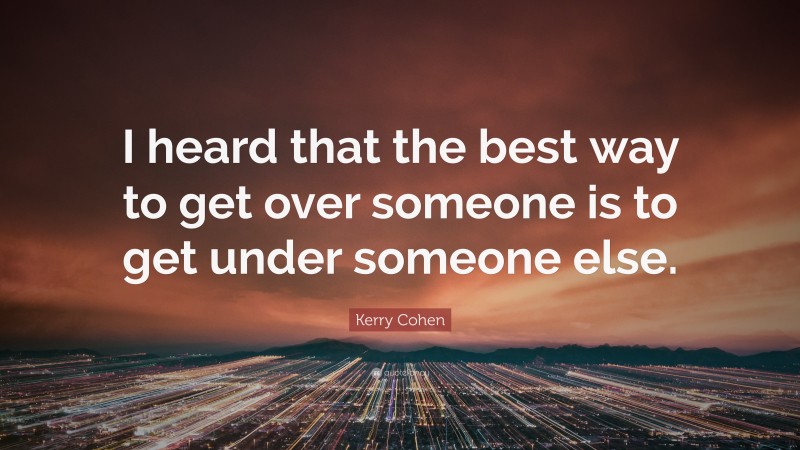Kerry Cohen Quote: “I heard that the best way to get over someone is to get under someone else.”