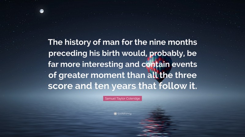 Samuel Taylor Coleridge Quote: “The history of man for the nine months preceding his birth would, probably, be far more interesting and contain events of greater moment than all the three score and ten years that follow it.”