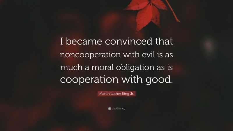 Martin Luther King Jr. Quote: “I became convinced that noncooperation with evil is as much a moral obligation as is cooperation with good.”