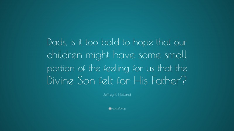 Jeffrey R. Holland Quote: “Dads, is it too bold to hope that our children might have some small portion of the feeling for us that the Divine Son felt for His Father?”