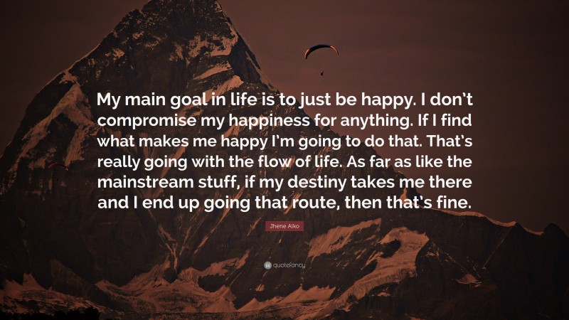 Jhene Aiko Quote: “My main goal in life is to just be happy. I don’t compromise my happiness for anything. If I find what makes me happy I’m going to do that. That’s really going with the flow of life. As far as like the mainstream stuff, if my destiny takes me there and I end up going that route, then that’s fine.”