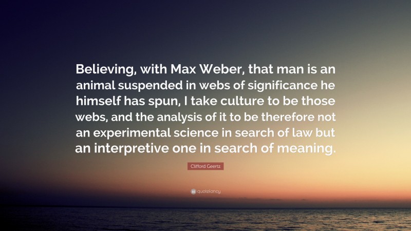 Clifford Geertz Quote: “Believing, with Max Weber, that man is an animal suspended in webs of significance he himself has spun, I take culture to be those webs, and the analysis of it to be therefore not an experimental science in search of law but an interpretive one in search of meaning.”