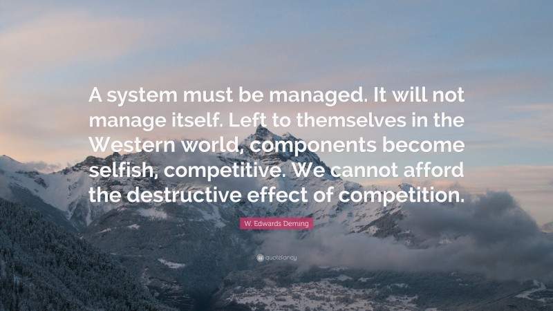 W. Edwards Deming Quote: “A system must be managed. It will not manage itself. Left to themselves in the Western world, components become selfish, competitive. We cannot afford the destructive effect of competition.”