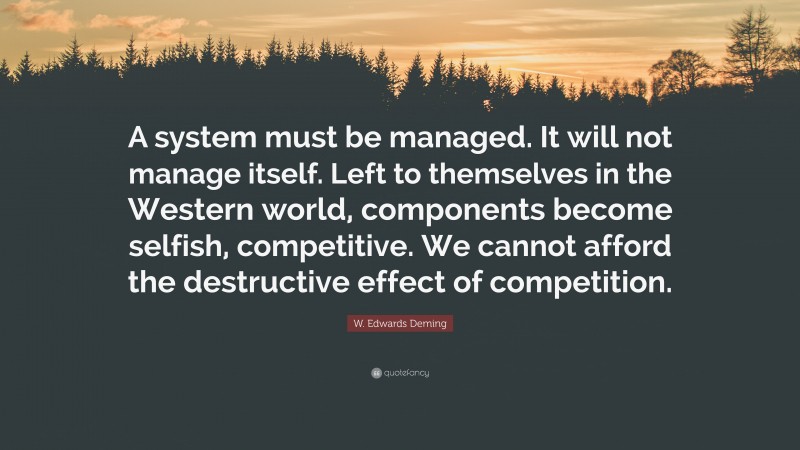 W. Edwards Deming Quote: “A system must be managed. It will not manage itself. Left to themselves in the Western world, components become selfish, competitive. We cannot afford the destructive effect of competition.”