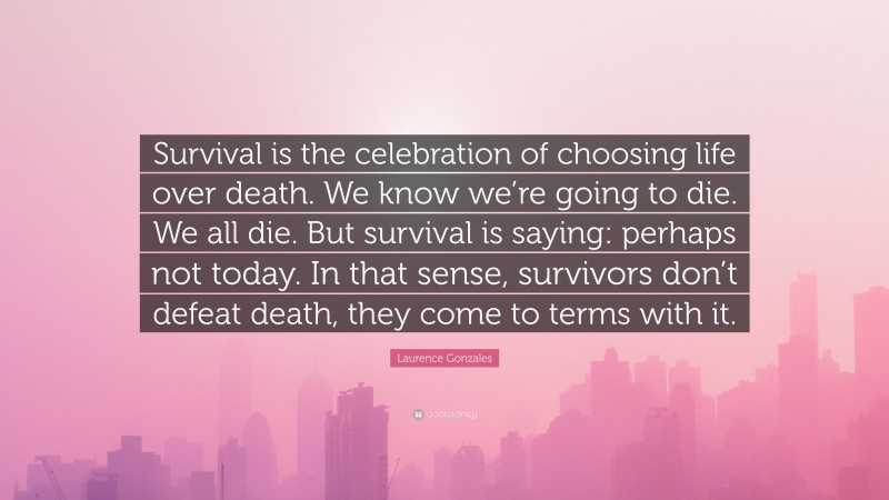 Laurence Gonzales Quote: “Survival is the celebration of choosing life over death. We know we’re going to die. We all die. But survival is saying: perhaps not today. In that sense, survivors don’t defeat death, they come to terms with it.”