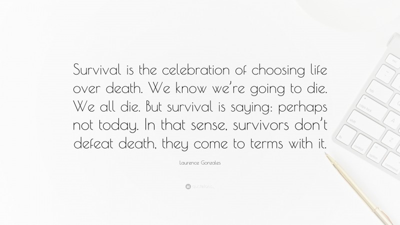 Laurence Gonzales Quote: “Survival is the celebration of choosing life over death. We know we’re going to die. We all die. But survival is saying: perhaps not today. In that sense, survivors don’t defeat death, they come to terms with it.”