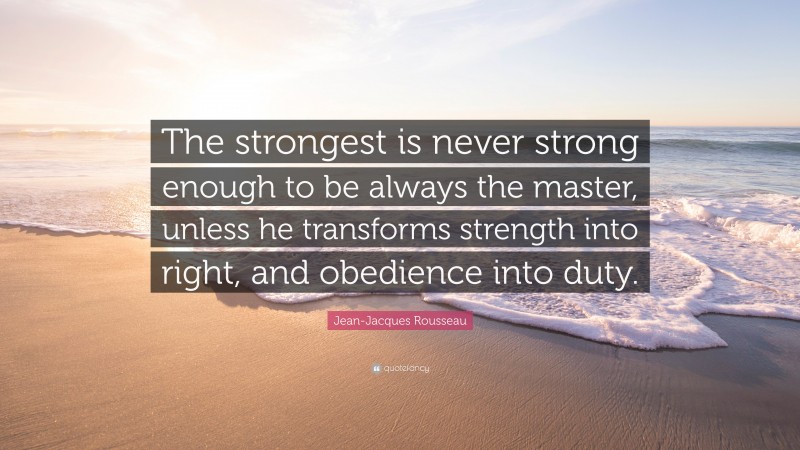 Jean-Jacques Rousseau Quote: “The strongest is never strong enough to be always the master, unless he transforms strength into right, and obedience into duty.”