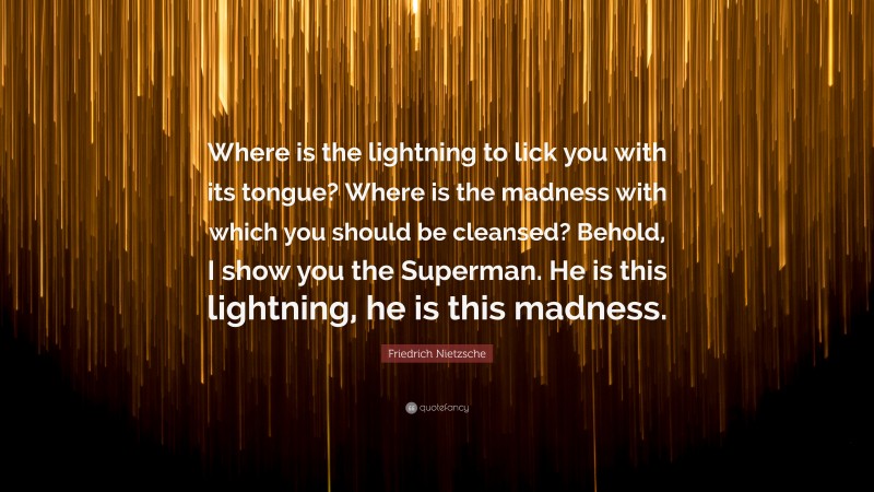 Friedrich Nietzsche Quote: “Where is the lightning to lick you with its tongue? Where is the madness with which you should be cleansed? Behold, I show you the Superman. He is this lightning, he is this madness.”