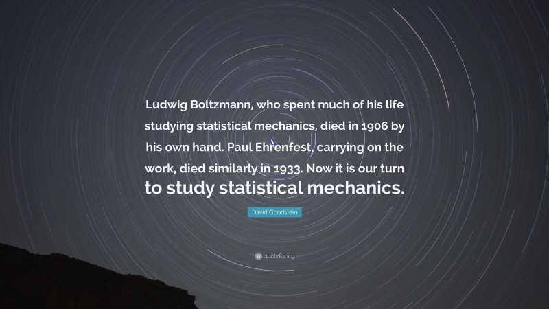 David Goodstein Quote: “Ludwig Boltzmann, who spent much of his life studying statistical mechanics, died in 1906 by his own hand. Paul Ehrenfest, carrying on the work, died similarly in 1933. Now it is our turn to study statistical mechanics.”