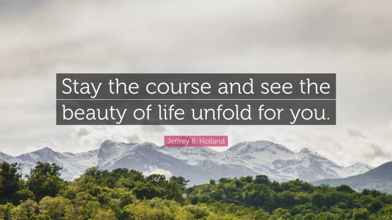 Jeffrey R. Holland Quote: “Stay the course and see the beauty of life unfold for you.”