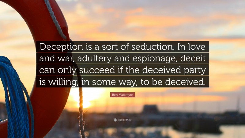 Ben Macintyre Quote: “Deception is a sort of seduction. In love and war, adultery and espionage, deceit can only succeed if the deceived party is willing, in some way, to be deceived.”