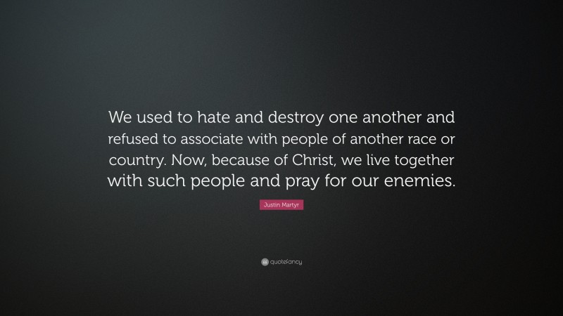 Justin Martyr Quote: “We used to hate and destroy one another and refused to associate with people of another race or country. Now, because of Christ, we live together with such people and pray for our enemies.”