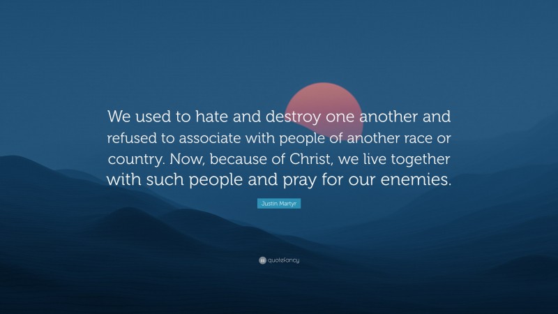 Justin Martyr Quote: “We used to hate and destroy one another and refused to associate with people of another race or country. Now, because of Christ, we live together with such people and pray for our enemies.”
