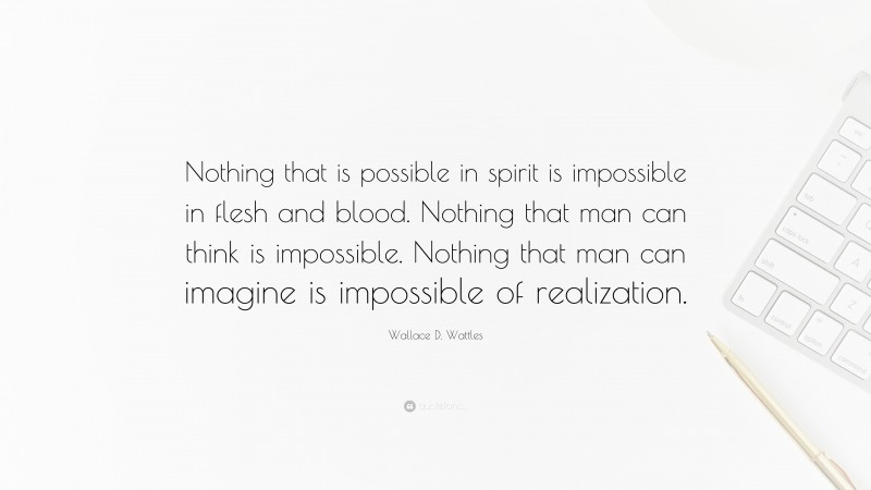 Wallace D. Wattles Quote: “Nothing that is possible in spirit is impossible in flesh and blood. Nothing that man can think is impossible. Nothing that man can imagine is impossible of realization.”