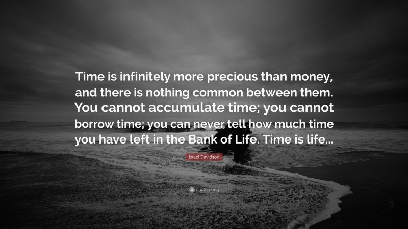 Israel Davidson Quote: “Time is infinitely more precious than money, and there is nothing common between them. You cannot accumulate time; you cannot borrow time; you can never tell how much time you have left in the Bank of Life. Time is life...”
