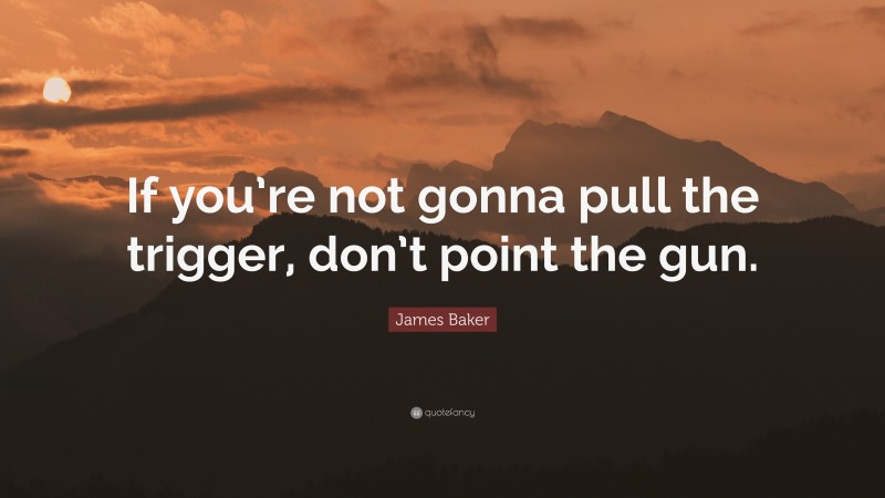 James Baker Quote: “If you’re not gonna pull the trigger, don’t point the gun.”