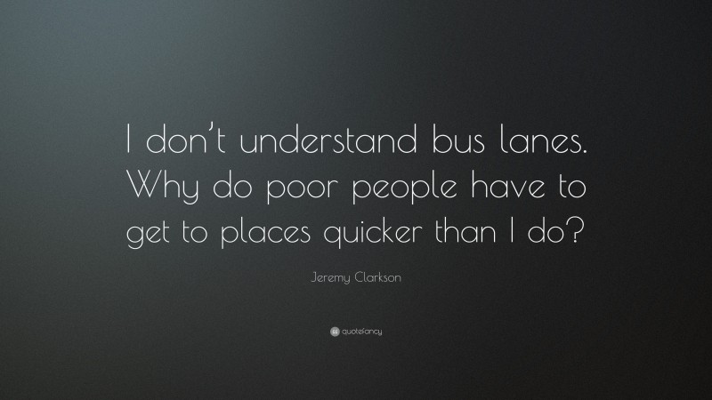 Jeremy Clarkson Quote: “I don’t understand bus lanes. Why do poor people have to get to places quicker than I do?”