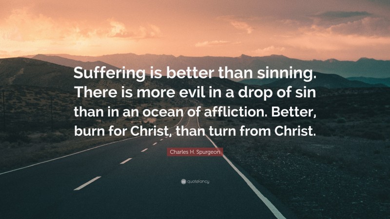 Charles H. Spurgeon Quote: “Suffering is better than sinning. There is more evil in a drop of sin than in an ocean of affliction. Better, burn for Christ, than turn from Christ.”