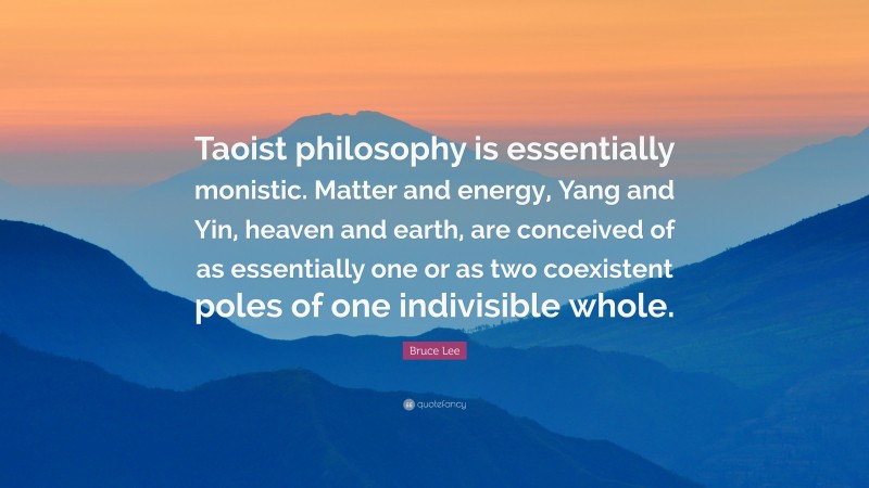 Bruce Lee Quote: “Taoist philosophy is essentially monistic. Matter and energy, Yang and Yin, heaven and earth, are conceived of as essentially one or as two coexistent poles of one indivisible whole.”