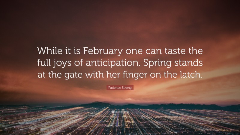 Patience Strong Quote: “While it is February one can taste the full joys of anticipation. Spring stands at the gate with her finger on the latch.”