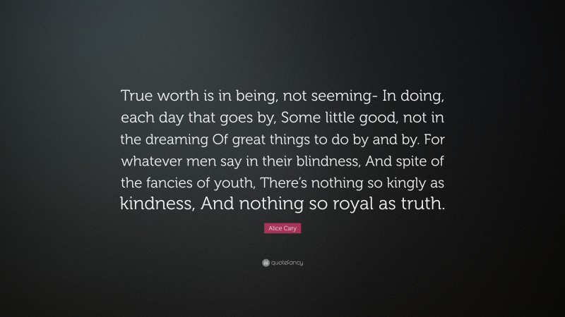 Alice Cary Quote: “True worth is in being, not seeming- In doing, each day that goes by, Some little good, not in the dreaming Of great things to do by and by. For whatever men say in their blindness, And spite of the fancies of youth, There’s nothing so kingly as kindness, And nothing so royal as truth.”