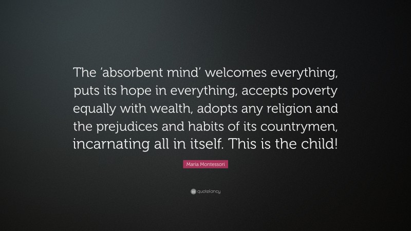 Maria Montessori Quote: “The ‘absorbent mind’ welcomes everything, puts its hope in everything, accepts poverty equally with wealth, adopts any religion and the prejudices and habits of its countrymen, incarnating all in itself. This is the child!”