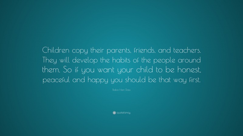 Baba Hari Dass Quote: “Children copy their parents, friends, and teachers. They will develop the habits of the people around them. So if you want your child to be honest, peaceful and happy you should be that way first.”