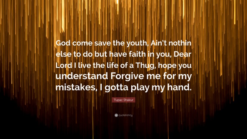Tupac Shakur Quote: “God come save the youth, Ain’t nothin else to do but have faith in you, Dear Lord I live the life of a Thug, hope you understand Forgive me for my mistakes, I gotta play my hand.”