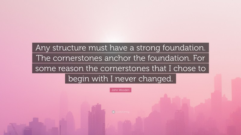 John Wooden Quote: “Any structure must have a strong foundation. The cornerstones anchor the foundation. For some reason the cornerstones that I chose to begin with I never changed.”
