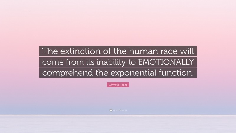 Edward Teller Quote: “The extinction of the human race will come from its inability to EMOTIONALLY comprehend the exponential function.”