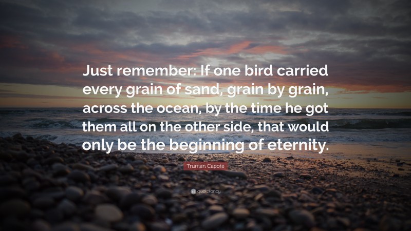 Truman Capote Quote: “Just remember: If one bird carried every grain of sand, grain by grain, across the ocean, by the time he got them all on the other side, that would only be the beginning of eternity.”