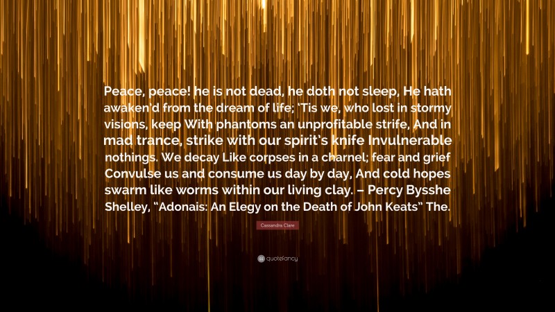 Cassandra Clare Quote: “Peace, peace! he is not dead, he doth not sleep, He hath awaken’d from the dream of life; ‘Tis we, who lost in stormy visions, keep With phantoms an unprofitable strife, And in mad trance, strike with our spirit’s knife Invulnerable nothings. We decay Like corpses in a charnel; fear and grief Convulse us and consume us day by day, And cold hopes swarm like worms within our living clay. – Percy Bysshe Shelley, “Adonais: An Elegy on the Death of John Keats” The.”