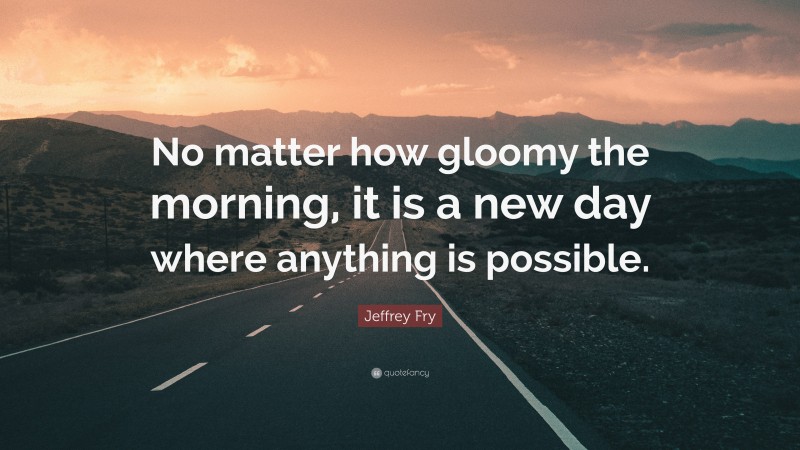 Jeffrey Fry Quote: “No matter how gloomy the morning, it is a new day where anything is possible.”