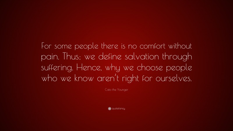Cato the Younger Quote: “For some people there is no comfort without pain. Thus; we define salvation through suffering. Hence, why we choose people who we know aren’t right for ourselves.”
