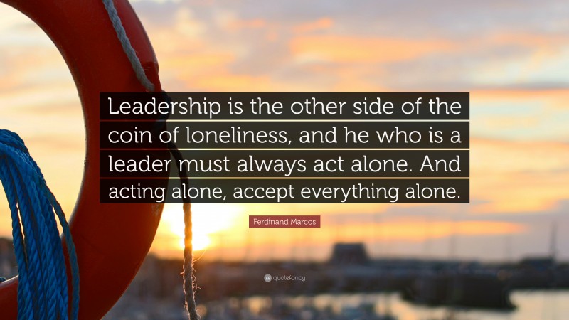Ferdinand Marcos Quote: “Leadership is the other side of the coin of loneliness, and he who is a leader must always act alone. And acting alone, accept everything alone.”