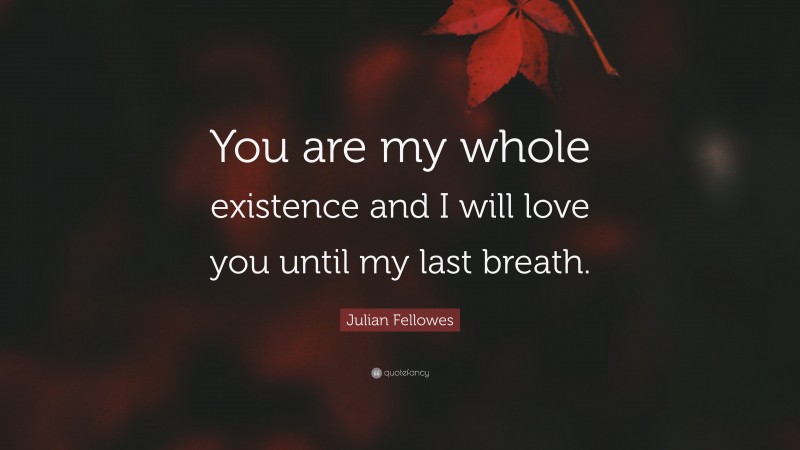 Julian Fellowes Quote: “You are my whole existence and I will love you until my last breath.”