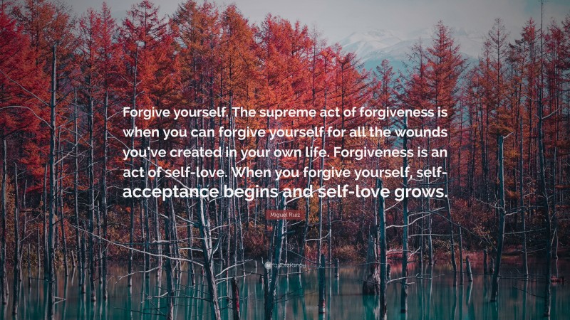 Miguel Ruiz Quote: “Forgive yourself. The supreme act of forgiveness is when you can forgive yourself for all the wounds you’ve created in your own life. Forgiveness is an act of self-love. When you forgive yourself, self-acceptance begins and self-love grows.”