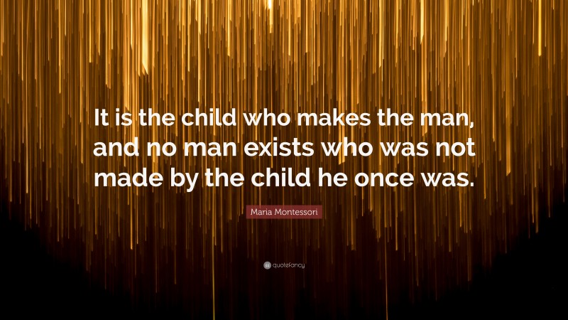 Maria Montessori Quote: “It is the child who makes the man, and no man exists who was not made by the child he once was.”