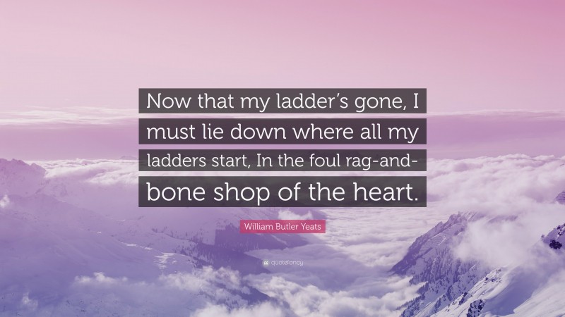 William Butler Yeats Quote: “Now that my ladder’s gone, I must lie down where all my ladders start, In the foul rag-and-bone shop of the heart.”